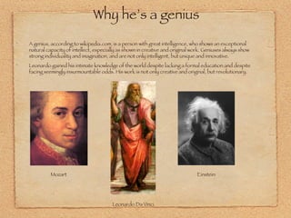 Why he’s a genius A genius, according to wikipedia.com, is a person with great intelligence, who shows an exceptional natural capacity of intellect, especially as shown in creative and original work. Geniuses always show strong individuality and imagination, and are not only intelligent, but unique and innovative.  Leonardo gained his intimate knowledge of the world despite lacking a formal education and despite facing seemingly insurmountable odds. His work is not only creative and original, but revolutionary. Mozart Einstein Leonardo Da Vinci 