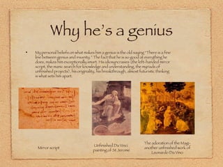 Why he’s a genius My personal beliefs on what makes him a genius is the old saying “There is a fine line between genius and insanity.” The fact that he is so good at everything he does, makes him exceptionally smart. His idiosyncrasies (the left-handed mirror script, the manic search for knowledge and understanding, the myriads of unfinished projects), his originality, his breakthrough, almost futuristic thinking is what sets him apart. Mirror script The adoration of the Magi- another unfinished work of Leonardo Da Vinci Unfinished Da Vinci  painting of St Jerome 