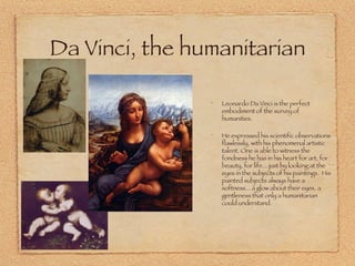 Da Vinci, the humanitarian Leonardo Da Vinci is the perfect embodiment of the survey of humanities.  He expressed his scientific observations flawlessly, with his phenomenal artistic talent. One is able to witness the fondness he has in his heart for art, for beauty, for life... just by looking at the eyes in the subjects of his paintings.  His painted subjects always have a softness... a glow about their eyes, a gentleness that only a humanitarian could understand.  