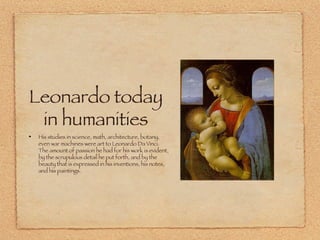 Leonardo today in humanities His studies in science, math, architecture, botany, even war machines were art to Leonardo Da Vinci. The amount of passion he had for his work is evident, by the scrupulous detail he put forth, and by the beauty that is expressed in his inventions, his notes, and his paintings. 