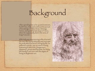 Background After spending time in his quaint hometown, he left Vinci, Italy and continued his pursuit of knowledge in Milan, Rome, Bolonga, Venice, and spent his last days in France, where he supposedly died in the arms of King Francois I.  While Italy was experiencing political turmoil, Da Vinci also faced adversity and overcame the trials which he faced. During his life, he suffered a stroke, was accused of being homosexual (which the charges were dismissed), persecuted by some, for being left handed, and overcame the stigma of being an illegitimate son. 