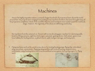 War machines from the armored car, firearm with screw elevating gear, machine for stormaing walls, hoist for lifting cannons, eight barreled organ, automatic igniting device, hull rammer, giant cross bow, ballista for hurling stones, scythed chariot, split-trail gun carriage, and many more. Flying machines such as the aerial screw, device for testing beating wings, flying ship, articulated wing, parachute, anemometer, flapping-wing machine with vertical bearing, wing structure, inclinometer, wing-beating device with a screw and lead screw system, leaf spring engine for flying machine. Due to his highly inquisitive nature, Leonardo began hundreds of projects to learn about the world around him. His projects were ranging from painting to war machine invention, but never brought many of his projects to completion. Most of his scientific theories and inventions never made it past the notebook stage. However, the ingenuity of his ideas are still being used today. Machines 