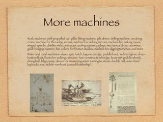 More machines Work machines-Self propelled car, pillar lifting machine, pile driver, drilling machine, revolving crane, machine for threading screws, machine for making mirrors, machine for making ropes, winged spindle, distiller with continuous cooling system, pulleys, mechanical drum, odometer, gold foraging hammer, fan, rollers for friction studies, machine for digging trenches, and more Water and Land machines- sluice gate hatch, lagoon dredge, paddle boat, webbed glove, drop-bottom float, floats for walking on water, fast-construction bridge, boat with paddle wheels, diving bell, bilge pump, device for measuring water turning to steam, double hull, auto-feed hydraulic saw, mobile-ram boat (assault battleship).  