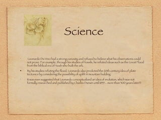 Science Leonardo Da Vinci had a strong curiosity and refused to believe what his observations could not prove. For example, through his studies of fossils, he refuted ideas such as the Great Flood from the biblical era of Noah who built the ark.  By his studies refuting the flood, Leonardo also predicted the 20th century idea of plate tectonics by considering the possibility of uplift in mountain building.  It was even suggested that Leonardo conceptualized an idea of evolution, which was not formally researched and published by Charles Darwin until 1859... more than 300 years later!!! 