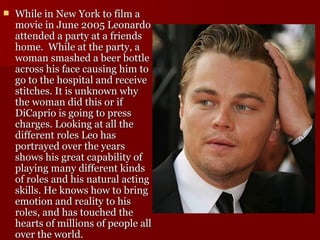 While in New York to film a movie in June 2005 Leonardo attended a party at a friends home.  While at the party, a woman smashed a beer bottle across his face causing him to go to the hospital and receive stitches. It is unknown why the woman did this or if DiCaprio is going to press charges. Looking at all the different roles Leo has portrayed over the years shows his great capability of playing many different kinds of roles and his natural acting skills. He knows how to bring emotion and reality to his roles, and has touched the hearts of millions of people all over the world.  