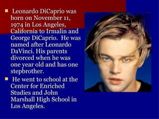   Leonardo DiCaprio was born on November 11, 1974 in Los Angeles, California to Irmalin and George DiCaprio.  He was named after Leonardo DaVinci. His parents divorced when he was one year old and has one stepbrother.    He went to school at the Center for Enriched Studies and John Marshall High School in Los Angeles.   