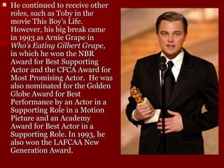 He continued to receive other roles, such as Toby in the movie This Boy’s Life.  However, his big break came in 1993 as Arnie Grape in  Who’s Eating Gilbert Grape , in which he won the NBR Award for Best Supporting Actor and the CFCA Award for Most Promising Actor.  He was also nominated for the Golden Globe Award for Best Performance by an Actor in a Supporting Role in a Motion Picture and an Academy Award for Best Actor in a Supporting Role.  In 1993, he also won the LAFCAA New Generation Award.  