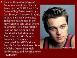   He and the cast of  Marvin’s Room  was nominated for the Screen Actors Guild Award for Outstanding Performance by a Cast in 1996.  However, in 1996, he gave a critically acclaimed appearance as Romeo in the movie  Romeo and Juliet  where he won the BIFF Silver Berlin Bear for Best Actor and the Blockbuster Entertainment Award for Favorite Actor – Romance. He was also nominated for MTV’s Movie Awards for Best On-Screen Duo w/ Claire Danes, Best Male Performance, and Favorite Actor – Romance.  