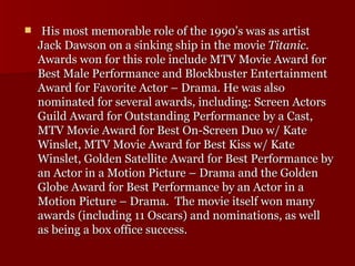   His most memorable role of the 1990’s was as artist Jack Dawson on a sinking ship in the movie  Titanic . Awards won for this role include MTV Movie Award for Best Male Performance and Blockbuster Entertainment Award for Favorite Actor – Drama. He was also nominated for several awards, including: Screen Actors Guild Award for Outstanding Performance by a Cast, MTV Movie Award for Best On-Screen Duo w/ Kate Winslet, MTV Movie Award for Best Kiss w/ Kate Winslet, Golden Satellite Award for Best Performance by an Actor in a Motion Picture – Drama and the Golden Globe Award for Best Performance by an Actor in a Motion Picture – Drama.  The movie itself won many awards (including 11 Oscars) and nominations, as well as being a box office success.  