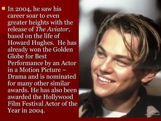In 2004, he saw his career soar to even greater heights with the release of  The Aviator , based on the life of Howard Hughes.  He has already won the Golden Globe for Best Performance by an Actor in a Motion Picture – Drama and is nominated for many other similar awards. He has also been awarded the Hollywood Film Festival Actor of the Year in 2004.  