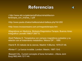 Referencias http://www.sld.cu/galerias/pdf/sitios/rehabilitacion-fis/terapia_con_imanes_1.pdf http://www.paula.cl/salud-belleza/salud-belleza.php?id=293 http://www.incorporesano.com.ar/magnetoterapia.htm Magnéticos en Medicina. Biología-Diagnóstico-Terapia. Buenos Aires: Artegráfica Leonelli;1996;P.306-15.         Sodi Pallares D. Terapéutica con campos magnéticos pulsados y su relación con el tratamiento metabólico. México DF: ; 1995       Harré R. El método de la ciencia. Madrid: H.Blume; 1979:37-46.          Rinker F. La fuerza invisible. London: Masón; 1997:13-6.         Bassett CAL. Current concepts of bone formation. J Bone Joint Surg1962;44A:1217-44.         