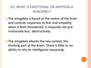 SO, WHAT IS EMOTIONAL OR AMYGDALA
HIJACKING?
 The amygdala is based at the centre of the brain
and controls responses to fear and empathy,
when it feels threatened, it responds not just
irrationally but, destructively.
 The amygdala attacks the neo cortext, the
thinking part of the brain. There is little or no
ability to rely on intelligence reasoning.
 
