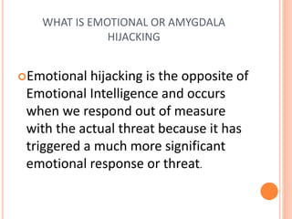 WHAT IS EMOTIONAL OR AMYGDALA
HIJACKING
Emotional hijacking is the opposite of
Emotional Intelligence and occurs
when we respond out of measure
with the actual threat because it has
triggered a much more significant
emotional response or threat.
 