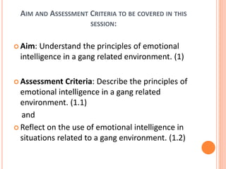 AIM AND ASSESSMENT CRITERIA TO BE COVERED IN THIS
SESSION:
 Aim: Understand the principles of emotional
intelligence in a gang related environment. (1)
 Assessment Criteria: Describe the principles of
emotional intelligence in a gang related
environment. (1.1)
and
 Reflect on the use of emotional intelligence in
situations related to a gang environment. (1.2)
 