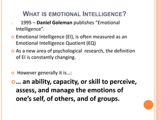 WHAT IS EMOTIONAL INTELLIGENCE?
o 1995 – Daniel Goleman publishes “Emotional
Intelligence”.
 Emotional Intelligence (EI), is often measured as an
Emotional Intelligence Quotient (EQ)
 As a new area of psychological research, the definition
of EI is constantly changing.
 However generally it is…:
… an ability, capacity, or skill to perceive,
assess, and manage the emotions of
one’s self, of others, and of groups.
 