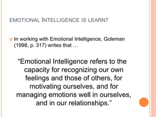 EMOTIONAL INTELLIGENCE IS LEARNT
 In working with Emotional Intelligence, Goleman
(1998, p. 317) writes that …
“Emotional Intelligence refers to the
capacity for recognizing our own
feelings and those of others, for
motivating ourselves, and for
managing emotions well in ourselves,
and in our relationships.”
 