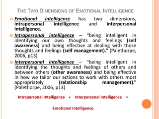 THE TWO DIMENSIONS OF EMOTIONAL INTELLIGENCE
 Emotional intelligence has two dimensions,
intrapersonal intelligence and interpersonal
intelligence.
 Intrapersonal intelligence – “being intelligent in
identifying our own thoughts and feelings (self
awareness) and being effective at dealing with those
thoughts and feelings (self management).” (Palethorpe,
2006, p13)
 Interpersonal intelligence – “being intelligent in
identifying the thoughts and feelings of others and
between others (other awareness) and being effective
in how we tailor our actions to work with others most
appropriately (relationship management).”
(Palethorpe, 2006, p13)
Intrapersonal Intelligence + Interpersonal Intelligence =
Emotional Intelligence
 