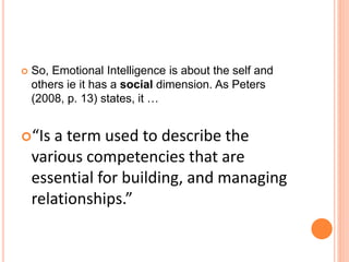  So, Emotional Intelligence is about the self and
others ie it has a social dimension. As Peters
(2008, p. 13) states, it …
“Is a term used to describe the
various competencies that are
essential for building, and managing
relationships.”
 