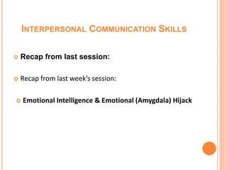 INTERPERSONAL COMMUNICATION SKILLS
 Recap from last session:
 Recap from last week’s session:
 Emotional Intelligence & Emotional (Amygdala) Hijack
 