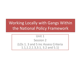 Working Locally with Gangs Within
the National Policy Framework
Unit 1
Session 2
(LOs 1. 3 and 5 inc Assess Criteria
1.1,1.2,1.3,3.1, 3.2 and 5.1)
 