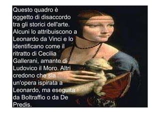 Questo quadro è
oggetto di disaccordo
tra gli storici dell'arte.
Alcuni lo attribuiscono a
Leonardo da Vinci e lo
identificano come il
ritratto di Cecilia
Gallerani, amante di
Ludovico il Moro. Altri
credono che sia
un'opera ispirata a
Leonardo, ma eseguita
da Boltraffio o da De
Predis.