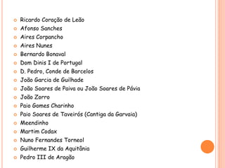  Ricardo Coração de Leão
 Afonso Sanches
 Aires Corpancho
 Aires Nunes
 Bernardo Bonaval
 Dom Dinis I de Portugal
 D. Pedro, Conde de Barcelos
 João Garcia de Guilhade
 João Soares de Paiva ou João Soares de Pávia
 João Zorro
 Paio Gomes Charinho
 Paio Soares de Taveirós (Cantiga da Garvaia)
 Meendinho
 Martim Codax
 Nuno Fernandes Torneol
 Guilherme IX da Aquitânia
 Pedro III de Aragão
 