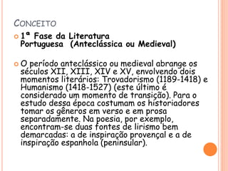 CONCEITO
 1ª Fase da Literatura
Portuguesa (Anteclássica ou Medieval)
 O período anteclássico ou medieval abrange os
séculos XII, XIII, XIV e XV, envolvendo dois
momentos literários: Trovadorismo (1189-1418) e
Humanismo (1418-1527) (este último é
considerado um momento de transição). Para o
estudo dessa época costumam os historiadores
tomar os gêneros em verso e em prosa
separadamente. Na poesia, por exemplo,
encontram-se duas fontes de lirismo bem
demarcadas: a de inspiração provençal e a de
inspiração espanhola (peninsular).
 