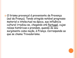  O lirismo provençal é proveniente de Provença
(sul da França). Tendo atingido notável progresso
material e intelectual na época, sua influência
cultural irradiou-se, chegando até Portugal, cujas
raízes históricas o prendem, quando do seu
surgimento como nação, à França. Corresponde ao
que se chama Trovadorismo.
 
