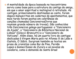  A mentalidade da época baseada no teocentrismo
serviu como base para a estrutura da cantiga de amigo,
em que o amor espiritual e inatingível é retratado. As
cantigas, primeiramente destinadas ao canto, foram
depois manuscritas em cadernos de apontamentos, que
mais tarde foram postas em coletâneas de
canções chamadas Cancioneiros(livros que
reuniam grande número de trovas). São conhecidos
três Cancioneiros galego-portugueses: o "Cancioneiro
da Ajuda", o "Cancioneiro da Biblioteca Nacional de
Lisboa" (Colocci-Brancutti) e o "Cancioneiro da
Vaticana". Além disso, há um quarto livro de cantigas
dedicadas à Virgem Maria pelo rei Afonso X de Leão e
Castela, O Sábio. Surgiram também os textos em
prosa de cronistas como Rui de Pina, Fernão
Lopes e Gomes Eanes de Zurara e as novelas de
cavalaria, como a demanda do Santo Graal
 