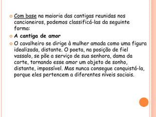  Com base na maioria das cantigas reunidas nos
cancioneiros, podemos classificá-las da seguinte
forma:
 A cantiga de amor
 O cavalheiro se dirige à mulher amada como uma figura
idealizada, distante. O poeta, na posição de fiel
vassalo, se põe a serviço de sua senhora, dama da
corte, tornando esse amor um objeto de sonho,
distante, impossível. Mas nunca consegue conquistá-la,
porque eles pertencem a diferentes níveis sociais.
 