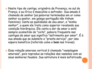  Neste tipo de cantiga, originária de Provença, no sul de
França, o eu-lírico é masculino e sofredor. Sua amada é
chamada de senhor (as palavras terminadas em or como
senhor ou pastor, em galego-português não tinham
feminino). Canta as qualidades de seu amor, a "minha
senhor", a quem ele trata como superior revelando sua
condição hierárquica. Ele canta a dor de amar e está
sempre acometido da "coita", palavra frequente nas
cantigas de amor que significa "sofrimento por amor". É à
sua amada que se submete e "presta serviço", por isso
espera benefício (referido como o bem nas trovas).
 Essa relação amorosa vertical é chamada "vassalagem
amorosa", pois reproduz as relações dos vassalos com os
seus senhores feudais. Sua estrutura é mais sofisticada.
 