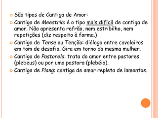  São tipos de Cantiga de Amor:
 Cantiga de Meestria: é o tipo mais difícil de cantiga de
amor. Não apresenta refrão, nem estribilho, nem
repetições (diz respeito à forma.)
 Cantiga de Tense ou Tenção: diálogo entre cavaleiros
em tom de desafio. Gira em torno da mesma mulher.
 Cantiga de Pastorela: trata do amor entre pastores
(plebeus) ou por uma pastora (plebéia).
 Cantiga de Plang: cantiga de amor repleta de lamentos.
 