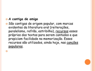  A cantiga de amigo
 São cantigas de origem popular, com marcas
evidentes da literatura oral (reiterações,
paralelismo, refrão, estribilho), recursos esses
próprios dos textos para serem cantados e que
propiciam facilidade na memorização. Esses
recursos são utilizados, ainda hoje, nas canções
populares.

 