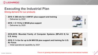 © Leonardo - Società per azioni
4
Executing the Industrial Plan
Strong demand for our products
Focus on growing international presence across international markets
POLANDUSA
2019: € 380 mln for 4 AW101 plus support and training
o Deliveries by 2022
2018: > € 115 for 4 M346 plus support
o Deliveries by 2020
2018-2019: Mounted Family of Computer Systems (MFoCS II) for
U.S. Army
2018: $ 1.4 bn for up to 84 MH139 plus support and training for U.S.
Air Force
o Initial operational capability by 2021
 