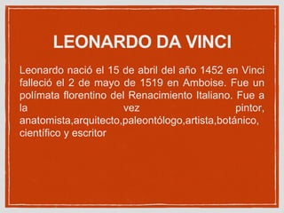LEONARDO DA VINCI
Leonardo nació el 15 de abril del año 1452 en Vinci
falleció el 2 de mayo de 1519 en Amboise. Fue un
polímata florentino del Renacimiento Italiano. Fue a
la vez pintor,
anatomista,arquitecto,paleontólogo,artista,botánico,
científico y escritor
 