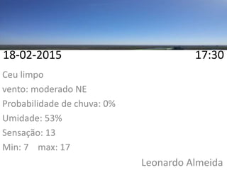 18-02-2015 17:30
Ceu limpo
vento: moderado NE
Probabilidade de chuva: 0%
Umidade: 53%
Sensação: 13
Min: 7 max: 17
Leonardo Almeida
 