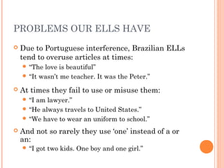 PROBLEMS OUR ELLS HAVE 
 Due to Portuguese interference, Brazilian ELLs 
tend to overuse articles at times: 
 “The love is beautiful” 
 “It wasn’t me teacher. It was the Peter.” 
 At times they fail to use or misuse them: 
 “I am lawyer.” 
 “He always travels to United States.” 
 “We have to wear an uniform to school.” 
 And not so rarely they use ‘one’ instead of a or 
an: 
 “I got two kids. One boy and one girl.” 
 