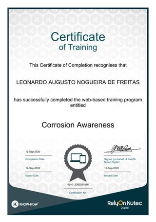 LEONARDO AUGUSTO NOGUEIRA DE FREITAS
Corrosion Awareness
12-Sep-2020
12-Sep-2022
424012092051816
Certificate
of Training
This Certificate of Completion recognises that
has successfully completed the web-based training program
entitled
Completion Date
Expiry Date
Signed (on behalf of RelyOn
Nutec Digital)
Certification No.
12-Sep-2020
Issued Date
 