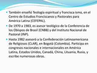  También enseñó Teología espiritual y francisca ismo, en el

Centro de Estudios Franciscanos y Pastorales para
América Latina (CEFEPAL).
 De 1970 a 1983, es asesor teológico de la Conferencia de
los Obispos de Brasil (CNBB) y del Instituto Nacional de
Pastoral (INP).
 Hasta 1982 asesoró a la Confederación Latinoamericana
de Religiosos (CLAR), en Bogotá (Colombia). Participa en
congresos nacionales e internacionales en América
Latina, Estados Unidos, Canadá, China, Lituania, Rusia, y
escribe numerosas obras.

 