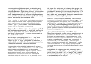 Para orientamos en esta espinosa cuestión nos serviremos de dos
palabras griegas, extrañas para muchos, ethos y daimon. Con ellas
afrontaron los griegos la mayor crisis de su historia, estructuralmente
semejante a la nuestra, cuando en el siglo vi a.C. surgió la razón
crítica. Esta amenazaba con privar de sentido a las tradiciones y los
valores que habían garantizado hasta entonces, por la razón mítica y
religiosa, la sociabilidad de la ciudad griega (polis).
Vamos a examinar por nuestra cuenta estas dos palabras seminales,
pues su significado concreto (que es lo que nos interesa) contiene
todavía hoy el secreto de un comportamiento ético destinado a
salvamos a todos y a fundar un nuevo acuerdo mínimo entre los
humanos en la fase planetaria de nuestra historia.
Hay que explicar los términos daimon y ethos, porque su significado
no es inmediatamente comprensible. En primer lugar, cabe decir que
daimon, en griego clásico, no es demonio. Por el contrario, es el
ángel bueno, el genio protector. Y el ethos no es primariamente la
ética, sino la morada humana.
Heráclito, genial filósofo pre-socrático (500 a.C.), unió las dos
palabras en el aforismo 119: «El ethos es el daimon del ser
humano», es decir, «la casa es el ángel bueno del ser humano». En
esta formulación se esconde la clave de toda una construcción ética.
Veámoslo con detenimiento, como hacen los filósofos.
El ethos/morada no está constituido simplemente por las cuatro
paredes y el techo. Esta es una visión exterior y fisica de la casa. La
casa tiene que ser vista desde dentro, en una aproximación
existencial, como una experiencia originaria y, por ello, como un
dato irreducible. Entonces aparece como el conjunto de las
relaciones que el ser humano establece con el medio natural,
separando un pedazo del mismo, para que sea su morada; con los
que habitan en la morada, para que cooperen y sean pacíficos; con
un rincón sagrado, donde guardarnos recuerdos queridos, la vela que
arde, los santos de nuestra devoción o las Sagradas Escrituras; y con
los vecinos, para que haya bondad y ayuda mutua. Morada es todo
esto y, por lo tanto, no algo material, sino existencial y globalizante,
un modo de ser de las cosas y de las personas.
La morada, para serlo, tiene que ser habitable, es decir, tiene que
tener un buen espíritu astral, un buen «axé» [fuerza, magia] —como
dice la tradición nagó— o un vigoroso «shi» —como sostiene la
tradición del Tao y del Feng-Shui—. Eso lo proporciona el daimon,
el ángel bueno, el genio bienhechor y protector. El bien que él
inspira hace de las cuatro paredes y del conjunto de las relaciones la
morada humana, en la que nos sentimos bien, amamos y, si todo sale
bien, morimos tranquilamente,
¿Qué es, entonces el daimon/ángel bueno? Platón, en su
conmovedora Apología de Sócrates, conservó las palabras finales del
genial maestro. Daiinon, dice, es la «voz profética dentro de mí,
proveniente de un poder superior», o también «la señal de Dios».
Nosotros diríamos que es la voz de la interioridad, aquel consejero
de la conciencia que disuade o estimula, aquel sentimiento de lo
conveniente y de lo justo en las palabras y en los actos que se
anuncia en todas las circunstancias de la vida, pequeñas o grandes.
Todos poseen el daimon, ese ángel protector que nos acompaña
siempre, un dato tan objetivo como la libido, la inteligencia, el amor
y el poder.
Como se puede ver, Heráclito, como buen filósofo, deja atrás el
sentido convencional de las palabras y capta su significación secreta:
morada (ethos) acaba siendo la ética que debemos tener, y el ángel
bueno (daimon) el tacto para lo que es justo y bueno, elfreling para
lo que hay que hacer en cada situación.
 