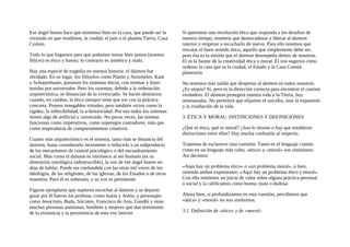 Ese ángel bueno hace que moremos bien en la casa, que puede ser la
vivienda en que residimos, la ciudad, el país o el planeta Tierra, Casa
Común.
Todo lo que hagamos para que podamos morar bien juntos (seamos
felices) es ético y bueno; lo contrario es antiético y malo.
Hay una especie de tragedia en nuestra historia: el daimon fue
olvidado. En su lugar, los filósofos como Platón y Aristóteles, Kant
y Schopenhauer, pusieron los sistemas éticos, con normas y leyes
tenidas por universales. Pero los sistemas, debido a la ordenación
arquitectónica, se distancian de lo vivenciado. Se hacen abstractos
cuando, en cambio, la ética siempre tiene que ver con la práctica
concreta. Poseen innegables virtudes, pero también vicios como la
rigidez, la inflexibilidad, la a-historicidad. Por eso todos los sistemas
tienen algo de artificial y construido. No pocas veces, las normas
funcionan como imperativos, como superegos castradores, más que
como inspiradoras de comportamientos creativos.
Cuanto más arquitectónico es el sistema, tanto más se distancia del
dairnon, hasta considerarlo inexistente o reducirlo a un subproducto
de los mecanismos de control psicológico o del encuadramiento
social. Mas como el daimon es intrínseco al ser humano (es su
dimensión ontológica indestructible), la voz de ese ángel bueno no
deja de hablar. Puede ser confundida con las otras mil voces de los
ideólogos, de las religiones, de las iglesias, de los Estados o de otros
maestros. Pero él es soberano, y su voz es persistente.
Figuras ejemplares que supieron escuchar al daimon y se dejaron
guiar por él fueron los profetas, como Isaías y Amós, y personajes
como Jesucristo, Buda, Sócrates, Francisco de Asís, Gandhi y otras
muchas personas anónimas, hombres y mujeres que dan testimonio
de la existencia y la persistencia de esta voz interior.
Si queremos una revolución ética que responda a los desafios de
nuestro tiempo, tenemos que desencadenar y liberar al daimon
interior y empezar a escucharlo de nuevo. Para ello tenemos que
rescatar el buen sentido ético, aquello que simplemente debe ser,
pues ésa es la misión que el daimon desempeña dentro de nosotros.
El es la fuente de la creatividad ética y moral. Él nos sugerirá cómo
ordenar la casa que es la ciudad, el Estado y la Casa Común
planetaria.
No tenemos más salida que despertar al daimon en todos nosotros.
¿Es utopía? Sí, pero es la dirección correcta para encontrar el camino
verdadero. El daimon protegerá nuestra vida y la Tierra, hoy
amenazadas. No permitirá que elijamos el suicidio, sino la expansión
y la irradiación de la vida.
3. ÉTICA Y MORAL: DISTINCIONES Y DEFJNICIONES
¿Qué es ética, qué es moral? ¿Son lo mismo o hay que establecer
distinciones entre ellas? Hay mucha confusión al respecto.
Tratemos de esclarecer esta cuestión. Tanto en el lenguaje común
como en un lenguaje más culto, «ética» y «moral» son sinónimos.
Así decimos:
«Aquí hay un problema ético» o «un problema moral», o bien,
uniendo ambas expresiones: «Aquí hay un problema ético y moral».
Con ello emitimos un juicio de valor sobre alguna práctica personal
o social y la calificamos como buena, mala o dudosa.
Ahora bien, si profundizamos en esta cuestión, percibimos que
«ática» y «moral» no son sinónimos.
3.1. Definición de «ética» y de «moral»
 