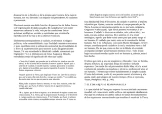 devastación de la biosfera y de la propia supervivencia de la especie
humana, nos está llevando a un impasse sin precedentes. O cuidamos
o perecemos.
El cuidado asume una doble función: de prevención de daños futuros
y de regeneración de daños pasados. El cuidado posee ese poder
misterioso: refuerza la vida, vela por las condiciones fisico-
químicas, ecológicas, sociales y espirituales que permiten la
reproducción de la vida y de su ulterior evolución.
El elemento correspondiente al cuidado, en términos ecológico-
políticos, es la «sostenibilidad», cuya finalidad consiste en encontrar
el justo equilibrio entre la utilización racional de las virtualidades de
la Tierra y su preservación para nosotros y para las generaciones
futuras. Tal vez recordando la fábula del cuidado, conservada por
Higinio (t 17 d.C.), bibliotecario de César Augusto y filósofo,
entendamos mejor el significado del ethos que cuida:
«Cierto día, Cuidado, que paseaba por la orilla del río, tomó un poco de
barro y le dio la forma del ser humano. Entonces apareció Júpiter, que, a
petición de Cuidado, le insufló espíritu. Cuidado quiso darle un nombre,
pero Júpiter se lo prohibió, pues quería imponerle el nombre él mismo.
Ambos empezaron a discutir.
Después apareció la Tierra, que alegó que el barro era parte de su cuerpo y
que, por lo tanto, ella tenía derecho a escoger un nombre. Y se entabló una
discusión entre los tres que no parecía tener solución.
Al fin, todos aceptaron llamar a Saturno, el viejo dios ancestral, señor del
tiempo, para que fuera el árbitro. Saturno dio la siguiente sentencia,
considerada justa:
“A ti, Júpiter, que le diste el espíritu, se te devolverá el espíritu cuando esta
criatura muera. A ti, Tierra, que le proporcionaste el cuerpo, se te devolverá
el cuerpo cuando esta criatura muera. Y tú, Cuidado, que fuiste el primero
en modelar a esta criatura, acompáñala siempre mientras viva. Y como no
habéis llegado a ningún consenso acerca del nombre, yo decido que se
llame hornem, que viene de humus, que significa tierra fértil”».
Esta fábula está llena de lecciones. El cuidado es anterior al espíritu
infundido por Júpiter y anterior también al cuerpo prestado por la
Tierra. La concepción cuerpo-espíritu no es, por tanto, originaria.
Originario es el cuidado, «que fue el primero en modelar al ser
humano». Cuidado lo hizo con «cuidado», celo y devoción y, por
tanto, con una actitud amorosa. El es anterior, es el a priori
ontológico, aquello que debe existir antes para que pueda surgir el
ser humano. El cuidado, por tanto, entra en la constitución del ser
humano. Sin él no es humano. Con razón Martin Heidegger, en Sery
tiempo, considera que el cuidado es la real y verdadera esencia del
ser humano. De ahí que, como se dice en la fábula, el «cuidado
acompañará siempre al ser humano mientras viva». Todo lo que
haga con cuidado revelará quién es el ser humano y, además, estará
bien hecho.
El ethos que cuida y ama es terapéutico y liberador. Cura las heridas,
despeja el futuro, da seguridad, disipa los miedos e infunde
esperanza. Con razón dice el psicoanalista Rollo May: «En la actual
confusión de episodios racionalistas y técnicos, perdemos de vista al
ser humano. Tenemos que volver humildemente al simple cuidado.
El mito del cuidado, y sólo él, nos permite resistir al cinismo y a la
apatía, males psicológicos de nuestro tiempo» (Eros e repressiio,
Vozes, Petrópolis 1982, p. 340).
7. EL ETHOS QUE SE RESPONSABILIZA
La capacidad de la Tierra para soportar la voracidad del crecimiento
mundial y el consurnismo unido a ella se está agotando rápidamente.
Para que se produzca un cambio radical no bastan los llamamientos
de los organismos internacionales que estudian el estado de la Tierra,
 