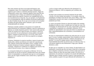 Pero antes tenemos que hacer una terapia del lenguaje, pues
«compasión» tiene, en la comprensión común, connotaciones
negativas que le roban su contenido altamente positivo. Según esa
comprensión común, tener compasión significa tener pena del otro,
un sentimiento que lo rebaja a la condición de desamparado, sin
energía interior para erguirse. Entonces nos compadecemos de él y
nos con-dolemos de su situación. Así, por ejemplo, en el hambriento
(y en la humanidad hay miles de millones de personas hambrientas)
ve sólo el hambre de pan. No ve que a la vez existe en él un hambre
de belleza que grita porque quiere realizarse y que con nuestra
solidaridad podría ser saciada.
Podríamos entender también la com-pasión en el sentido del
paleocristianismo (el cristianismo originario, antes de constituirse en
iglesias), un sentido altamente positivo. Tener misericordia equivale
a tener un corazón (cor) capaz de sentir a los míseros y salir de sí
para socorrerlos. Es una actitud que la misma palabra com-pasión
sugiere: compartir la pasión del otro y con el otro, sufrir con él,
alegrarse con él, caminar con él. Pero esa acepción no consiguió
imponerse en
la histona. Predomino la acepcion moralista y menor de quien mira
desde arriba y desliza una limosna en la mano de la persona que
sufre. Mostrar misericordia equivaldría a hacer «candad» al otro,
caridad criticada por el poeta y cantautor argentino Atahualpa
Yupanqui: «Desprecio la caridad por la vergüenza que encierra. Soy
como el león de la sierra: vivo y muero en soledad».
La concepción budista de la com-pasión es diferente. Tal vez la
com-pasión sea una de las mayores contribuciones éticas que Oriente
ofrece a la humanidad. La com-pasión tiene que ver con la pregunta
básica que dio origen al budismo como camino ético y espiritual. La
pregunta es:
¿cuál es el mejor medio para liberarnos del sufrimiento? La
respuesta de Buda es: «Por la compasión, por la infinita com-
pasión».
El Dalai Lama actualiza esa ancestral respuesta de este modo:
«Ayuda a los otros siempre que puedas; y si no puedes, nunca los
perjudiques» (O Dalai Lama fala de Jesus, Fisus 1999, p. 214). Esta
comprensión coincide con el amor y el perdón incondicionales
propuestos por Jesús.
La «gran corn-pasión» (karuna en sánscrito) implica dos actitudes:
desapego de todas las cosas y cuidado para con todas las cosas. Por
el desapego nos distanciamos de las cosas, renunciando a poseerlas,
y aprendemos a respetarlas en su alteridad y diferencia. Por el
cuidado nos aproximamos a las cosas para entrar en comunión con
ellas, responsabilizándonos de su bienestar y socorriéndolas en el
sufrimiento.
He aquí un comportamiento solidario que nada tiene que ver con la
pena y la mera «caridad» asistencialista. Para el budista el nivel de
desapego revela el grado de libertad y madurez alcanzado por una
persona. Y el nivel de cuidado muestra cuánta benevolencia y
responsabilidad desarrolló una persona para con todas las cosas. La
com-pasión engloba las dos dimensiones. Exige, pues, libertad,
altruismo y amor.
El ethos que se compadece no conoce límites. El ideal budista es el
bodhisattva, la persona que lleva tan lejos el ideal de la com-pasión
que se dispone a renunciar al nirvana e incluso acepta pasar por un
número infinito de vidas sólo para poder ayudar a los otros en su
sufrimiento. Ese altruismo se expresó en la oración del bodhisattva:
«Mientras dure el tiempo, persista el espacio y haya personas que
sufren, también yo quiero vivir para liberarlas del sufrimiento». La
 