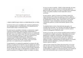 1. BIEN COMÚN PARA TODA LA COMUNIDAD DE LA VIDA
Uno de los efectos más avasalladores del capitalismo globalizado y
de su ideología política, el neoliberalismo, es la demolición de la
noción de bien común o de bienestar social.
Es notorio que las sociedades civilizadas se construyeron y siguen
continúan construyéndose sobre dos pilares fundamentales: la
participación de los ciudadanos (ciudadanía activa) y la cooperación
de todos. Juntas crean el bien común. Pero éste fue enviado al limbo
de las preocupaciones políticas, y su lugar fue ocupado por las
nociones de rentabilidad, flexibilización, adaptación y
competitividad. La libertad del ciudadano es sustituida por la
libertad de las fuerzas del mercado; el bien común, por el bien
particular; y la cooperación, por la competitividad.
La participación y la cooperación aseguraban la existencia de cada
persona y la vigencia de los derechos. Una vez negados esos valores,
la existencia de cada uno no está ya socialmente garantizada, ni sus
derechos asegurados. Por eso cada uno se siente forzado a garantizar
lo suyo. De este modo surge un individualismo avasallador, que se
pone de manifiesto en el lenguaje cotidiano: mi empleo, mi salario,
mi casa, mi coche, mi familia... Nadie se siente motivado, por tanto,
a construir algo en común. Lo único en común que queda es la
guerra de todos contra todos con vistas a la supervivencia individual.
Y hoy, en la política mundial, la lucha implacable contra el
terrorismo.
En este contexto, ¿quién va a pensar en el destino común de la
especie humana y de la única casa colectiva, la Tierra? ¿Quién se
cuidará del interés general de los 6.300 millones de seres humanos?
El neoliberalismo es sordo, ciego y mudo frente a esta cuestión
fundamental. Y sería contradictorio suscitarla, pues defiende
concepciones políticas y sociales directamente opuestas al bien
común.
Su propósito básico es éste: el mercado tiene que ganar, y la
sociedad tiene que perder. Es el mercado el que habrá de regularlo y
resolverlo todo. Y si es así, ¿por qué vamos a construir cosas en
común? Se deslegitimó el bienestar social.
Sucede, por otro lado, que el creciente empobrecimiento mundial es
el resultado de las lógicas excluyentes y depredadoras de la actual
globalización competitiva, liberalizadora, desregularizadora y
privatizadora. Cuanto más se privatiza, tanto más se legitima el
interés particular en detrimento del interés general, además de
debilitar al Estado, el administrador del interés general. Es el triunfo
del killer (asesino) capitalismo. ¿Cuánta perversidad social y
barbarie soporta el espíritu?
¿Qué es el bien común? En el plano infra-estructural, es el acceso
justo de todos a los bienes básicos (alimentación, salud, vivienda,
energía, seguridad y comunicación). En el plano humanístico, es el
reconocimiento, el respeto y la convivencia pacífica. Por el hecho de
haber sido desmantelado najo la virulencia de la globalización
 