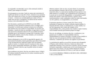 era inagotable e invulnerable y que la vida continuaría siendo la
misma y para siempre en el futuro.
Ese presupuesto ya no existe. Cada vez somos más conscientes de
aquello que declara La Carta de la Tierra: «Estamos en un momento
crítico de la historia de la Tierra, en el que la humanidad debe elegir
su futuro... o formar una sociedad global para cuidar la Tierra y
cuidar unos de otros o arriesgarnos a la destrucción de nosotros
mismos y de la diversidad de la vida».
Este documento, asumido por la UNESCO en el año 2000,
representa la nueva perspectiva planetaria, ética y ecológica de la
humanidad. Los hechos que sustentan la alarma son irrefutables:
sólo tenemos esta Casa Común en la que habitar; sus recursos son
limitados, y muchos de ellos no renovables; el agua dulce es el bien
más escaso de la naturaleza (sólo el 0,7% es accesible de manera
inmediata para el uso humano); la energía fósil, el petróleo, motor
del desarrollo moderno, tiene los días contados; y el crecimiento
demográfico es amenazador.
Hemos sobrepasado ya en un 20% la capacidad de aguante y de
renovación de la biosfera. Querer generalizar para toda la humanidad
el tipo de desarrollo hoy imperante exigiría otros tres planetas
iguales al nuestro. La inmensa mayoría no piensa en estas cosas,
pues les parece insoportable enfrentarse a los límites o, en último
término, al desastre colectivo, que es posible incluso en nuestra
generación.
Estos problemas son graves. Pero hay uno todavía mayor: la lógica
del sistema mundial de producción y la cultura consumista que ha
creado. El sistema dice:
debemos producir cada vez más, sin poner límites al crecimiento,
para que podamos consumir cada vez más, sin poner límites a la
cesta de la oferta. La consecuencia inmediata de esta opción es una
doble injusticia: la ecológica, por la depredación de la naturaleza, y
la social, por la creación de desigualdades. La humanidad se puede
dividir entre quienes comen hasta hartarse y quienes comen
insuficientemente y están condenados a todos los males relacionados
con de la pobreza, a la marginalidad y a la exclusión.
Si queremos garantizar un futuro común de la Tierra y de la
humanidad, se imponen las virtudes cardinales imprescindibles: la
búsqueda del bien común, la autolimitación y la justa medida. Las
tres son expresiones de la cultura del cuidado y de la
responsabilidad. Pero ¿cómo postular esas virtudes si todo el sistema
social mundial funciona precisamente porque las niega?
Esta vez, sin embargo, no tenemos elección: o cambiamos y nos
guiamos por el cuidado y la responsabilidad colectiva,
autolimitándonos en nuestra voracidad y viviendo la justa medida en
todas las cosas en la perspectiva del bien común humano y
ambiental, o tendremos que afrontar una tragedia sin precedentes.
La autolimitación significa un sacrificio necesario que salvaguarda
el Planeta, tutela intereses colectivos y funda una cultura de la
simplicidad voluntaria. No se trata de no consumir, sino de consumir
de manera responsable y solidaria para con los seres humanos y los
demás seres vivos de hoy y los que vendrán después de nosotros.
Ellos también tienen derecho a la Tierra y a una vida con calidad.
3. LA JUSTA MEDIDA: FÓRMULA SECRETA DEL UNIVERSO
Y DE LA FELICIDAD
 