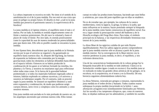 La cultura imperante es excesiva en todo. No tiene ni el sentido de la
autolimitación ni el de la justa medida. Por eso está en una crisis que
pone en peligro su propio futuro. El desafio es éste: ¿cuál es la justa
medida que preserva el patrimonio natural y la supervivencia de la
biosfera?
La justa medida es el óptimo relativo, el equilibrio entre el más y el
menos. Por un lado, la medida es sentida negativamente como un
límite a nuestras pretensiones. De ahí nace la voluntad y hasta el
placer de violar el límite. Por otro lado, es sentida positivamente
como la capacidad de usar de manera moderada las potencialidades
para que duren más. Ello sólo es posible cuando se encuentra la justa
medida.
Si nos fijamos bien, descubrimos que la justa medida es la fórmula
secreta por la que el universo se organizó y ha garantizado su
equilibrio hasta nuestros días. Si, después del big-bang, las fuerzas
de expansión no hubiesen sido contenidas por la energía
gravitacional, todos los elementos se habrían difundido hasta diluirse
en el espacio infinito. Entonces no se habría producido la
condensación de los gases ni se habrían formado las estrellas, los
planetas y la Tierra, y nosotros no estaríamos aquí para reflexionar
sobre todas estas cosas. Si la fuerza de la gravedad hubiese
predominado y si todos los materiales hubiesen regresado sobre sí
mismos, habrían explotado en cadenas sucesivas, y el universo y
nosotros no habríamos surgido. Por el contrario, todo se procesó
según la justa medida. Se instauró un equilibrio dinámico y sutil
entre expansión y condensación, de modo que pudieran surgir
cuerpos densos, seres vivos y complejos como los animales y como
nosotros mismos.
Esta justa medida está anclada en lo más profundo de nuestro ser, en
los arquetipos ancestrales que orientan nuestra vida. Ellos toman
cuerpo en todas las producciones humanas, haciendo que sean bellas
y armónicas, por causa del justo equilibro que en ellas se establece.
No es de extrañar que, por ejemplo, las culturas de la cuenca
mediterránea, como la egipcia, la griega, la latina y la judía, que
tanto influyeron en la nuestra, hayan postulado siempre la búsqueda
de la justa medida como fuente constructora de equilibrio social. Esa
era y sigue siendo la preocupación central del budismo y de la
filosofía ecológica del Feng-Shui chino. Para todas, el símbolo
principal era la balanza, y las respectivas divinidades femeninas eran
tutoras de la justa medida.
La diosa Maat de los egipcios cuidaba de que todo fluyese
equilibradamente. Pero los sabios egipcios pronto comprendieron
que la justa medida exterior sólo se alcanza a partir de la justa
medida interior. Sin la convergencia de la Maat interior con la
exterior perdemos la justa medida, es decir, el equilibrio, y nos
volvemos destructivos.
Una de las características fundamentales de la cultura griega fue la
búsqueda insaciable de la medida en todo (métron). Clásica es la
formulación «méden ágan» («nada en exceso»). Esa medida justa se
ve realizada en todas las grandes obras artísticas de los griegos, en la
escultura, en la arquitectura, en el teatro y en la filosofía. De esta
herencia seguimos alimentándonos todavía hoy.
La diosa Némesis, venerada por griegos y romanos, representaba la
justa medida en el orden divino y humano. Todos cuantos osaran
sobrepasar la propia medida (incurriendo en la hybris = auto-
afirmación arrogante) eran inmediatamente fulminados por Némesis.
Así les sucedía a los campeones olímpicos, que, como en nuestros
días, se dejaban endiosar por los admiradores; y también les sucedía
 