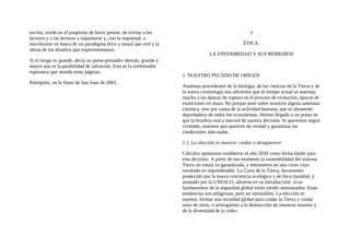 escrita, reside en el propósito de hacer pensar, de invitar a los
lectores y a las lectoras a inquietarse y, con la inquietud, a
movilizarse en busca de un paradigma ético y moral que esté a la
altura de los desafíos que experimentamos.
Si el riesgo es grande, decía un poeta-pensador alemán, grande y
mayor aún es la posibilidad de salvación. Esta es la irrefrenable
esperanza que inunda estas páginas.
Petrópolis, en la fiesta de San Juan de 2003
1
ÉTICA:
LA ENFERMEDAD Y SUS REMEDIOS
1. NUESTRO PECADO DE ORIGEN
Analistas procedentes de la biología, de las ciencias de la Tierra y de
la nueva cosmología nos advierten que el tiempo actual se asemeja
mucho a las épocas de ruptura en el proceso de evolución, épocas de
extinciones en masa. No porque pese sobre nosotros alguna amenaza
cósmica, sino por causa de la actividad humana, que es altamente
depredadora de todos los ecosistemas. Hemos llegado a un punto en
que la biosfera está a merced de nuestra decisión. Si queremos seguir
viviendo, tenemos que quererlo de verdad y garantizar las
condiciones adecuadas.
1.1. La elección es nuestra: cuidar o desaparecer
Cálculos optimistas establecen el año 2030 como fecha-límite para
esta decisión. A partir de ese momento la sostenibilidad del sistema
Tierra no estará ya garantizada, y entraremos en una crisis cuyo
resultado es imponderable. La Carta de la Tierra, documento
producido por la nueva conciencia ecológica y de ética mundial, y
asumido por la UNESCO, advierte en su introducción: «Los
fundamentos de la seguridad global están siendo amenazados. Estas
tendencias son peligrosas, pero no inevitables. La elección es
nuestra: formar una sociedad global para cuidar la Tierra y cuidar
unos de otros, o arriesgamos a la destrucción de nosotros mismos y
de la diversidad de la vida».
 