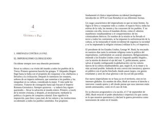 1. AMENAZA CONTRA LA PAZ:
EL IMPERIALISMO GLOBALIZADO
Occidente siempre tuvo una obsesión persistente:
llevar su cultura y su visión del mundo a todos los pueblos de la
Tierra. Primero quisieron hacerlo los griegos. Y Alejandro Magno
llegó hasta la India con el propósito de conquistar a los «bárbaros» y
llevarlos a la civilización. Después lo intentaron los romanos,
señores de un imperio milenario, que sometían a los pueblos y los
integraban en su cultura, considerada la mejor. Y más tarde los
cristianos. Trataron de conseguirlo hasta que fracasó el Imperio
Romano-Germánico. Siempre quisieron —y todavía hoy siguen
queriendo— llevar la salvación al mundo entero. Primero, a través
de la misión cristiana, y después, al secularizarse, mediante la
política y la guerra de conquista colonial. Esto significó la
imposición, para bien o para mal, de los valores y las instituciones
occidentales a todos los pueblos sometidos. Ese propósito
fundamentó el clásico imperialismo occidental (neologismo
introducido en 1870 en Gran Bretaña) en sus diferentes formas.
Un rasgo característico del imperialismo es que no tiene límites. Su
lógica le lleva a conquistar todo y a todos: el espacio físico, todas las
esferas de la vida, las mentes y los corazones de los pueblos. Y no
contento con ello, invoca el mandato divino, como el «destino
manifiesto» estadounidense o el «requerimiento» de los
colonizadores ibéricos. En nombre de la misión se ha llevado el
terror a todos los continentes, se ha impuesto la uniformización de la
cultura, se ha instaurado el modo occidental de organizar la sociedad
y se ha implantado la religión cristiana («dilatar la fe y el imperio»).
El presidente de los Estados Unidos, George W. Bush, ha rescatado
en nuestros días tanto la vertiente religiosa como la política del
imperialismo, confiriéndole un carácter planetario. Religiosamente,
entiende a los Estados Unidos como el «segundo pueblo elegido»,
con la misión de destruir el eje del mal. Y, políticamente, quiere
salvar al mundo configurando la globalización con los valores
típicos de la cultura estadounidense, que, según él, es la mejor y la
más racional posible. Imbuido de esta convicción mesiánica, aparece
en público con el pecho hinchado, dando pasos largos, con gestos
triunfantes y aires de césar glorioso o de rey-sol (de pacotilla).
Ese nuevo imperialismo no se basa ya en el territorio, sino en los
intereses globales. En nombre de ellos, Bush se reserva el derecho a
intervenir cuando quiera y allí donde piense que esos intereses están
siendo amenazados, como en el caso de Irak.
En su discurso programático a la nación, el 17 de septiembre de
2002, Bush resucitó el poder absolutista e imperial («lo que cuenta
es lo que nosotros queremos») y declaró la guerra preventiva como
instrumento de orden en el mundo.
 