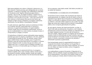 Bush quiere globalizar tres valores: la libertad, la democracia y el
libre comercio. Valores preciosos, pero desfigurados por su versión
capitalista. La libertad es entendida como independencia individual
sin vinculación social. Significa libertad para ganar dinero y
acumular, cada vez más, sin ningún escrúpulo. La democracia es
delegativa y formal, y sólo funciona en la esfera política —no en la
economía, ni en la escuela ni en la vida— como valor universal. El
libre comercio es efectivamente libre para los más fuertes, que
imponen su lógica de pura competencia, sin ninguna cooperación,
absorbiendo a los más débiles o eliminándolos friamente.
El sueño americano, según Bush, consiste en transformar el Globo
en un inmenso mercado común donde todo se convierta en
mercancía: el capital material (bienes) y el capital simbólico
(valores); donde todo sea racionalmente administrable, incluso lo
que no es administrable en sí, como el afecto, la amistad, el amor, el
envejecimiento, la imagen y la muerte.
El imperialismo occidental es nuestra enfermedad, porque seguimos
pensando que somos los mejores y humillamos a los otros, perdiendo
la oportunidad de aprender de ellos. No obstante, aunque a duras
penas, también hemos creado un antídoto, que es la autocrítica.
Démonos cuenta del mal que hemos hecho a los pueblos y a nosotros
mismos. Después de todo, no somos más que una cultura y una
religión entre otras. La curación está en el diálogo incansable, en la
apertura a los otros, en el intercambio que nos enriquece y nos hace
humildes.
El rechazo del diálogo, la satanización del otro y la arrogancia
producen tragedias. Pese a estar cansados, todavía creemos que la
paz perpetua es posible, mediante aquellas virtudes que siempre
negamos, pero que un día triunfarán. Ese día bienaventurado llegará.
Sin esa esperanza, nada tendría sentido. Sólo habría oscuridad, sin
las señales del amanecer.
2. TERRORISMO: LA GUERRA DE LOS OFENDIDOS
El terrorismo recorre el mundo como un fantasma que inspira un
miedo generalizado. En ciudades como Río de Janeiro se tiene la
impresión de que algunos días el terrorismo se ha adueñado de la
ciudad. Los traficantes se apoderan de barrios enteros, imponiendo
sus órdenes y colocando señales inequívocas de su poder. Sus jefes
alegan que actúan para vengarse del terror policial a comunidades
pobres y de la corrupción generalizada de la política.
He aquí algunos síntomas del miedo generalizado: un árabe, en
Nueva York, pide una información a un policía. y éste lo detiene
pensando que se trata de un terrorista. Después se comprueba que es
un simple ciudadano inocente. Un avión sale de Houston en
dirección a Dallas. Algunos pasajeros se imaginan que hay hombres
armados a bordo. Es suficiente para accionar la alarma y para que
aviones de guerra F-16 escolten al avión. Con frecuencia el gobierno
alarma a la nación, anunciando la inminencia de atentados y
alimentando la paranoia ya generalizada.
Esta fenomenología muestra la singularidad del terrorismo: la
ocupación de las mentes. En las guerras y en las guerrillas se
necesita ocupar el espacio fisico para triunfar realmente. En el terror
no es así. Basta con ocupar las mentes, activar el imaginario,
internalizar el miedo.
Los estadounidenses ocuparon fisicamente el Afganistán de los
talibanes. Pero los talibanes ocuparon psicológicamente las mentes
de los estadounidenses. Convirtieron a los Estados Unidos en una
nación ocupada por el miedo, desde el Gobierno hasta el último
 