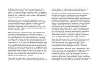 ciudadano. ¿Quién venció? Ciertamente, quien mantiene al otro
como rehén de su estrategia. Vence, por tanto, quien domina las
mentes y no quien simplemente conquista el espacio. Por desgracia,
la profecía que hizo Osama Bm Laden el 8 de octubre de 2002 se ha
cumplido: «Los Estados Unidos nunca volverán a tener seguridad,
nunca volverán a tener paz».
¿Cómo desmontar este mecanismo hoy globalizado? Aquí no
disponemos de espacio para exponer las estrategias usadas hoy por
los gobiernos y los órganos de seguridad. Lo que a nosotros nos
importa es captar la naturaleza del terror y su eficacia. No
necesitamos leer a Albert Camus ni al teórico del terror, el francés
Georges Sorel (1847- 1922), para saber cómo funciona. Basta con
observar el fenómeno actual.
El terrorismo sigue la siguiente estrategia: 1) los actos terroristas
tienen que ser espectaculares; de lo contrario, no causan una
conmoción generalizada; 2) los actos, a pesar de ser odiados, tienen
que provocar admiración por la sagacidad empleada; 3) los actos
tienen que sugerir que han sido minuciosamente preparados; 4) los
actos tienen que ser imprevistos, para dar la impresión de que son
incontrolables; 5) los actos tienen que quedar en el anonimato de los
autores porque, cuanto más sospechosos sean, mayor será el miedo;
6) los actos tienen que alimentar el miedo durante el mayor tiempo
posible; 7) los actos tienen que deformar, en los ciudadanos comunes
y en los órganos de seguridad, la percepción de la realidad: cualquier
cosa diferente puede representar un acto de terror posible. Así, por
ejemplo, basta con ver a un árabe para que aparezca el fantasma del
terrorista, o a un chabolista bien vestido para proyectar en él la
figura de un traficante potencial y peligroso.
Tratemos de dar una definición: el terrorismo es toda violencia
espectacular practicada con el propósito de ocupar las mentes con el
miedo y el pavor. Lo importante no es la violencia en sí, sino su
carácter espectacular, capaz de dominar las mentes de todos.
Por lo general, recurren al terror grupos minoritarios, marginados u
oprimidos que rechazan el camino político como medio para la
solución de sus problemas. Usa también el terror el crimen
organizado, como el tráfico de drogas o de armas, para enfrentarse al
sistema de control y represión y como forma de desviar la atención.
Usa el recurso al terror también el Estado que no tiene legitimidad y
necesita el terror para imponerse, como sucedió a partir de la década
de 1960 en América Latina. Hoy existe el terrorismo de Estado
como estrategia de los países ricos para combatir el terrorismo
internacional. Así, el gobierno de los Estados Unidos, gravemente
alcanzado por actos de terror, utiliza métodos que son verdaderos
actos terroristas, como prisiones de sospechosos sin comunicación
alguna con sus familias, sin derecho a una defensa jurídica y,
eventualmente, sometidos a tribunales con el poder de condenar a
muerte sin ninguna salvaguarda jurídica para el sospechoso.
Desde 1960 se han perpetrado en el mundo 137 actos terroristas de
gran repercusión. Tal vez el terrorismo sea la guerra posible en el
mundo globalizado, la única capaz de ser llevada a efecto y,
eventualmente, ganada por los débiles y periféricos, los que se
rebelan porque se sienten ofendidos en su cultura y su religión.
¿Cómo desmontar esta máquina de miedo y de destrucción? Todos
tenemos que afrontar esta cuestión, que remite a algo más profundo
que la simple política de control y represión y exige un nuevo
paradigma de relaciones sociales que imposibiliten el recurso al
terrorismo o le priven de sentido. Y aquí nos encontramos con un
nuevo ethos de socialidad, cuyos ejes serán el cuidado generalizado,
la responsabilización colectiva por el bien común, la participación, la
solidaridad y la compasión, objetos de reflexión de nuestro texto.
 